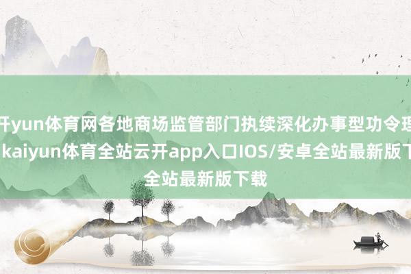 开yun体育网各地商场监管部门执续深化办事型功令理念-kai