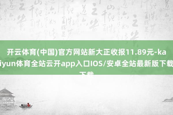 开云体育(中国)官方网站新大正收报11.89元-kaiyun体育全站云开app入口IOS/安卓全站最新版下载