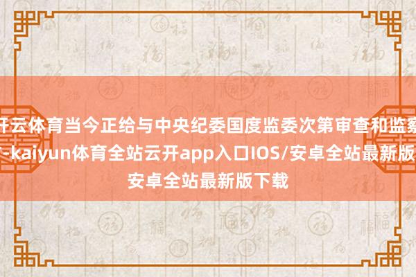 开云体育当今正给与中央纪委国度监委次第审查和监察走访-kai 开云体育当今正给与中央纪委国度监委次第审查和监察走访-kai