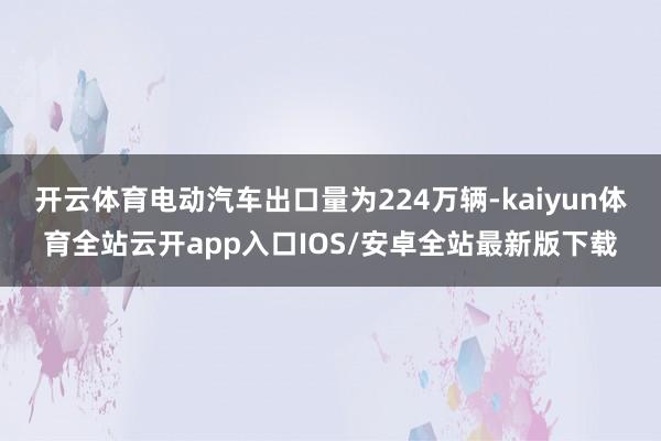 开云体育电动汽车出口量为224万辆-kaiyun体育全站云开app入口IOS/安卓全站最新版下载