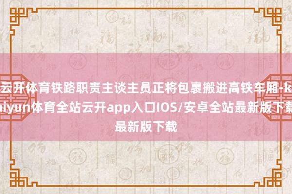 云开体育铁路职责主谈主员正将包裹搬进高铁车厢-kaiyun体育全站云开app入口IOS/安卓全站最新版下载