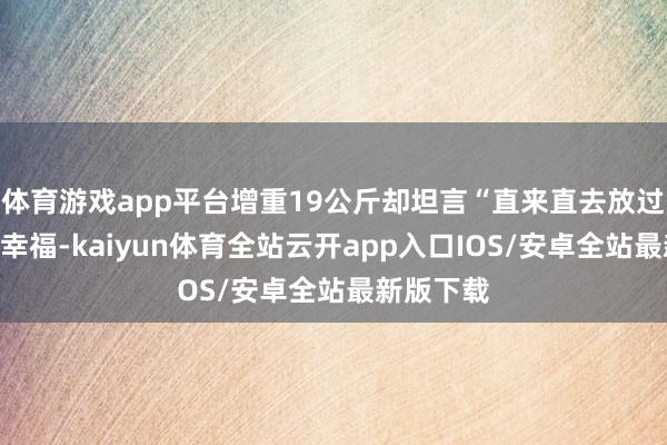 体育游戏app平台增重19公斤却坦言“直来直去放过我方”的幸