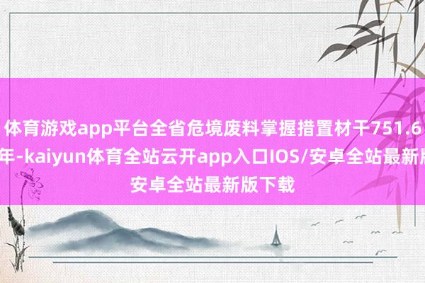 体育游戏app平台全省危境废料掌握措置材干751.6万吨/年-kaiyun体育全站云开app入口IOS/安卓全站最新版下载