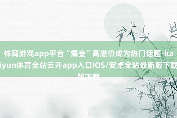 体育游戏app平台“痛金”高溢价成为热门话题-kaiyun体育全站云开app入口IOS/安卓全站最新版下载