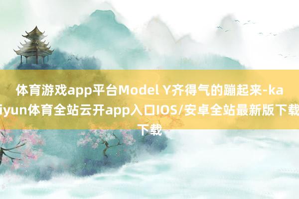 体育游戏app平台Model Y齐得气的蹦起来-kaiyun体育全站云开app入口IOS/安卓全站最新版下载