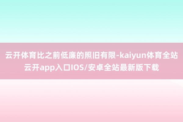 云开体育比之前低廉的照旧有限-kaiyun体育全站云开app
