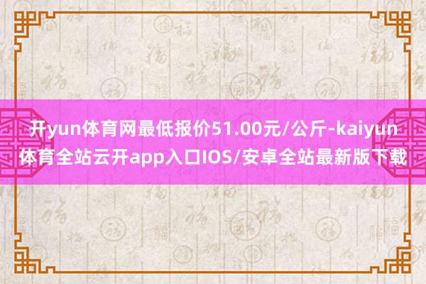 开yun体育网最低报价51.00元/公斤-kaiyun体育全站云开app入口IOS/安卓全站最新版下载