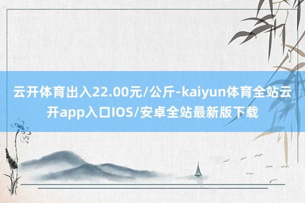 云开体育出入22.00元/公斤-kaiyun体育全站云开app入口IOS/安卓全站最新版下载