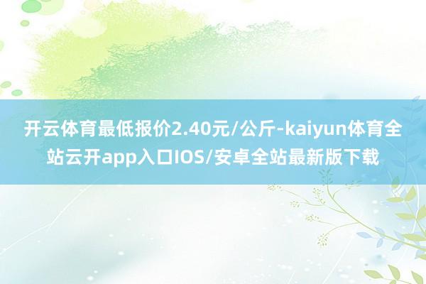 开云体育最低报价2.40元/公斤-kaiyun体育全站云开app入口IOS/安卓全站最新版下载