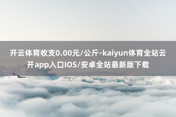 开云体育收支0.00元/公斤-kaiyun体育全站云开app入口IOS/安卓全站最新版下载