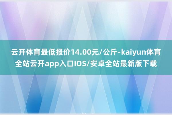 云开体育最低报价14.00元/公斤-kaiyun体育全站云开app入口IOS/安卓全站最新版下载