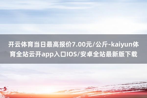 开云体育当日最高报价7.00元/公斤-kaiyun体育全站云开app入口IOS/安卓全站最新版下载