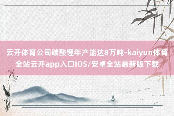 云开体育公司碳酸锂年产能达8万吨-kaiyun体育全站云开a
