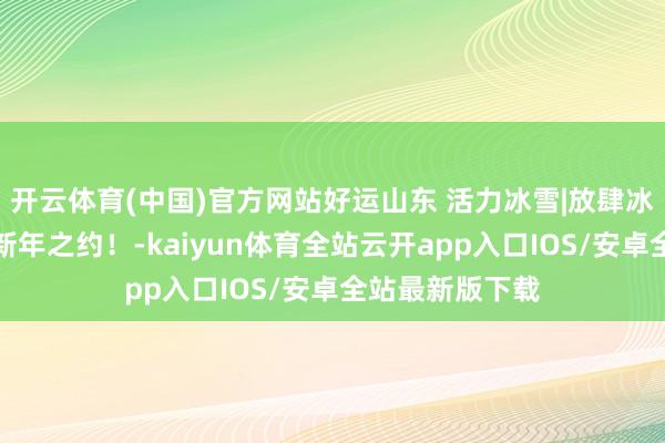 开云体育(中国)官方网站好运山东 活力冰雪|放肆冰雪，邀你共赴新年之约！-kaiyun体育全站云开app入口IOS/安卓全站最新版下载