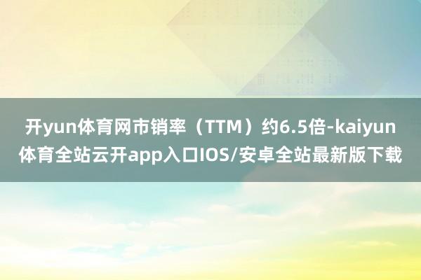 开yun体育网市销率（TTM）约6.5倍-kaiyun体育全站云开app入口IOS/安卓全站最新版下载