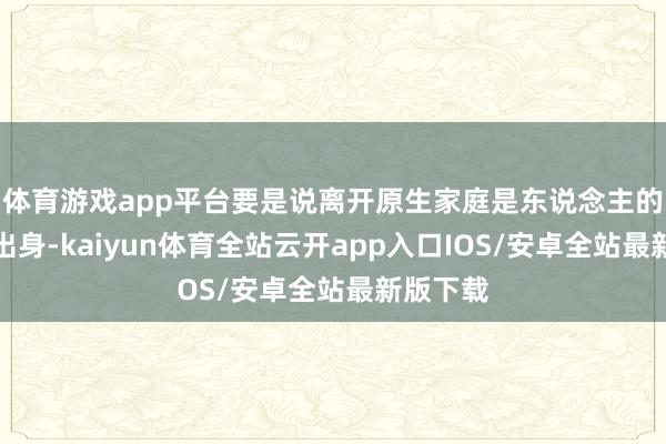 体育游戏app平台要是说离开原生家庭是东说念主的第二次出身-kaiyun体育全站云开app入口IOS/安卓全站最新版下载
