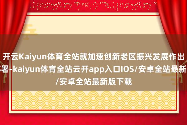 开云Kaiyun体育全站就加速创新老区振兴发展作出系统部署-kaiyun体育全站云开app入口IOS/安卓全站最新版下载