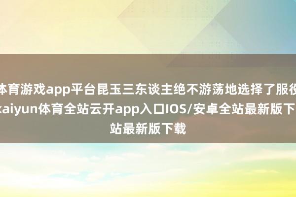 体育游戏app平台昆玉三东谈主绝不游荡地选择了服役-kaiyun体育全站云开app入口IOS/安卓全站最新版下载