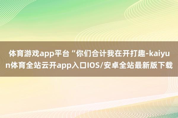 体育游戏app平台“你们合计我在开打趣-kaiyun体育全站云开app入口IOS/安卓全站最新版下载