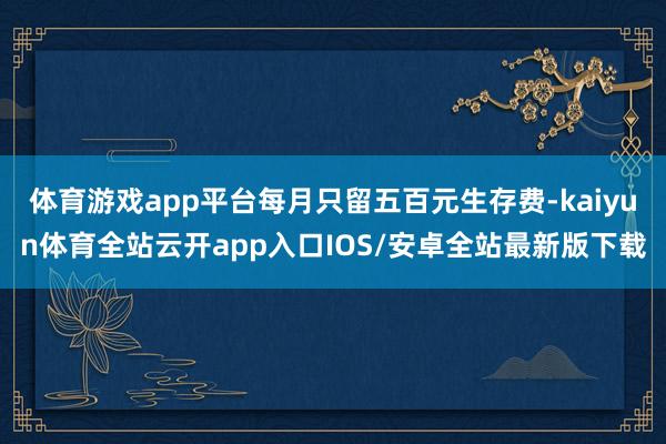 体育游戏app平台每月只留五百元生存费-kaiyun体育全站云开app入口IOS/安卓全站最新版下载