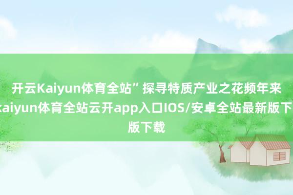 开云Kaiyun体育全站” 探寻特质产业之花 频年来-kaiyun体育全站云开app入口IOS/安卓全站最新版下载