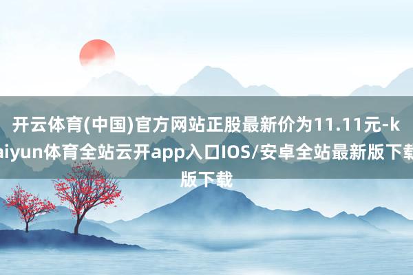 开云体育(中国)官方网站正股最新价为11.11元-kaiyun体育全站云开app入口IOS/安卓全站最新版下载