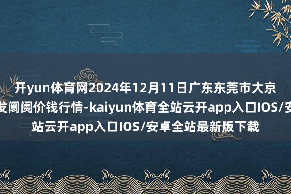 开yun体育网2024年12月11日广东东莞市大京九农副居品中心批发阛阓价钱行情-kaiyun体育全站云开app入口IOS/安卓全站最新版下载