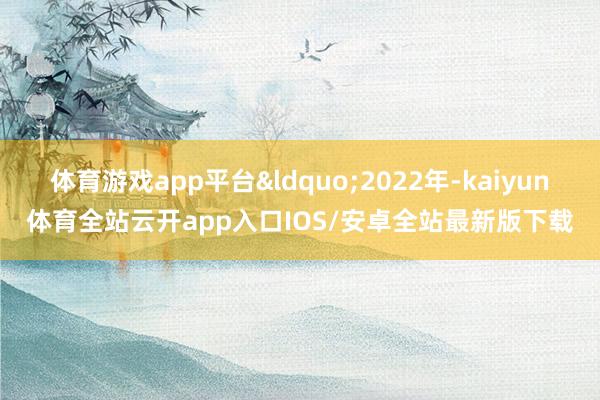 体育游戏app平台&ldquo;2022年-kaiyun体育全站云开app入口IOS/安卓全站最新版下载