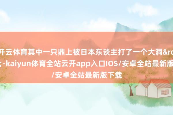 开云体育其中一只鼎上被日本东谈主打了一个大洞&rdquo;-kaiyun体育全站云开app入口IOS/安卓全站最新版下载