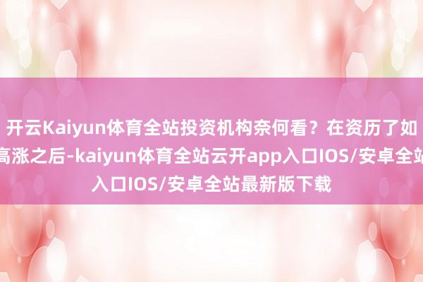 开云Kaiyun体育全站投资机构奈何看?在资历了如斯大幅度的高涨之后-kaiyun体育全站云开app入口IOS/安卓全站最新版下载