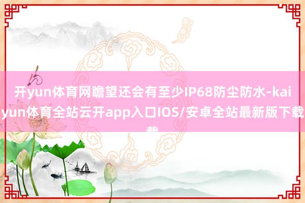 开yun体育网瞻望还会有至少IP68防尘防水-kaiyun体育全站云开app入口IOS/安卓全站最新版下载