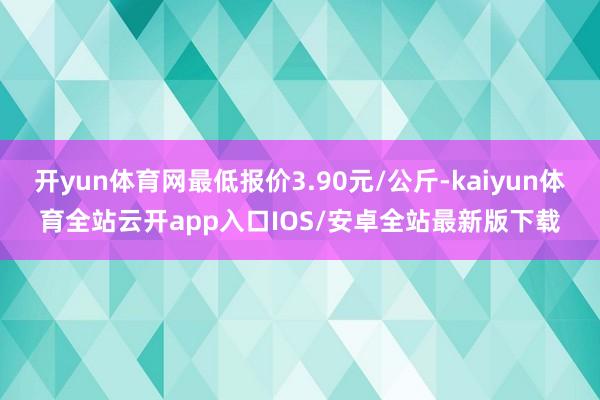 开yun体育网最低报价3.90元/公斤-kaiyun体育全站云开app入口IOS/安卓全站最新版下载