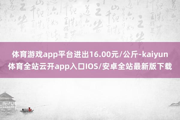 体育游戏app平台进出16.00元/公斤-kaiyun体育全站云开app入口IOS/安卓全站最新版下载