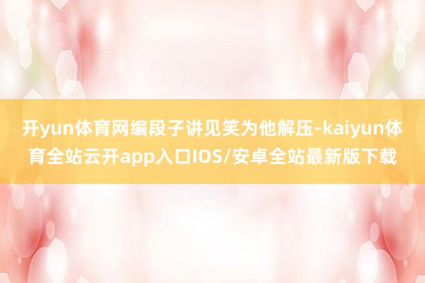 开yun体育网编段子讲见笑为他解压-kaiyun体育全站云开app入口IOS/安卓全站最新版下载