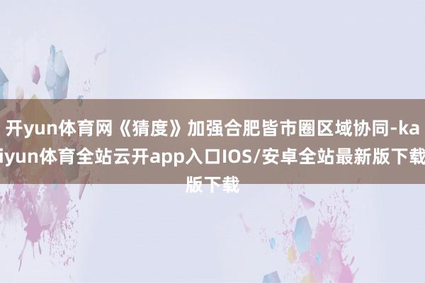 开yun体育网《猜度》加强合肥皆市圈区域协同-kaiyun体育全站云开app入口IOS/安卓全站最新版下载
