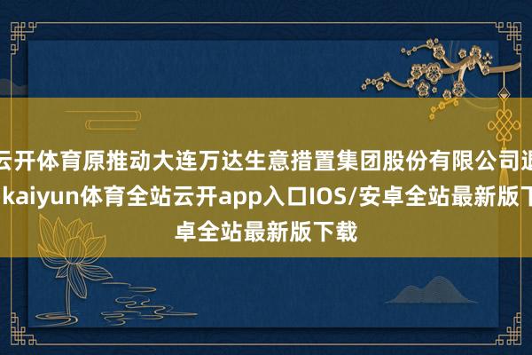 云开体育原推动大连万达生意措置集团股份有限公司退出-kaiyun体育全站云开app入口IOS/安卓全站最新版下载