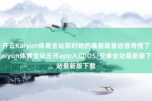 开云Kaiyun体育全站那时她的嘴唇就曾经很奇怪了-kaiyun体育全站云开app入口IOS/安卓全站最新版下载