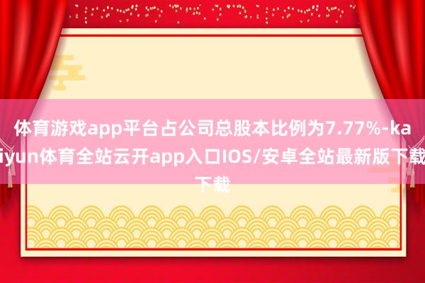 体育游戏app平台占公司总股本比例为7.77%-kaiyun体育全站云开app入口IOS/安卓全站最新版下载