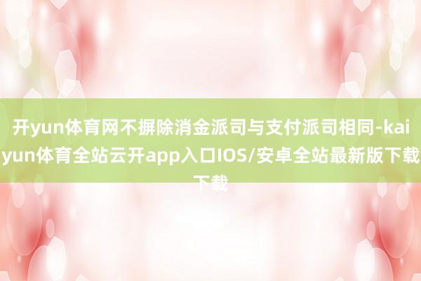 开yun体育网不摒除消金派司与支付派司相同-kaiyun体育全站云开app入口IOS/安卓全站最新版下载