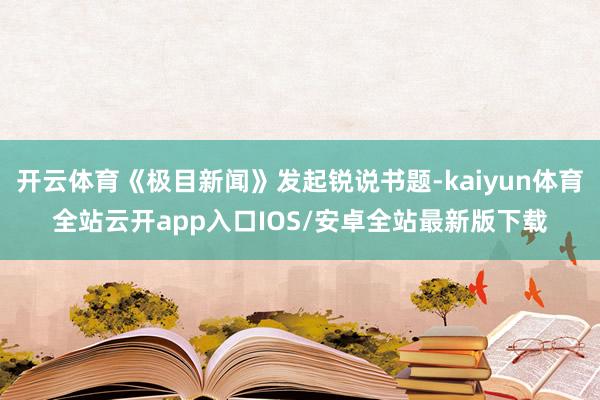 开云体育《极目新闻》发起锐说书题-kaiyun体育全站云开app入口IOS/安卓全站最新版下载