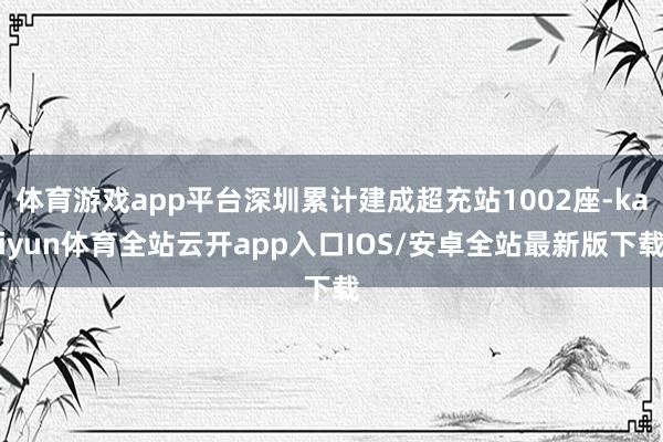 体育游戏app平台深圳累计建成超充站1002座-kaiyun体育全站云开app入口IOS/安卓全站最新版下载