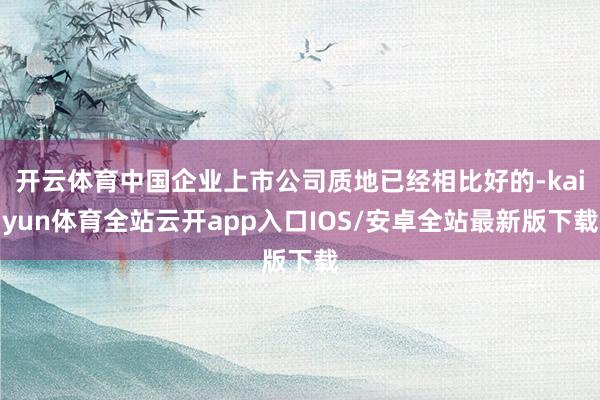 开云体育中国企业上市公司质地已经相比好的-kaiyun体育全站云开app入口IOS/安卓全站最新版下载