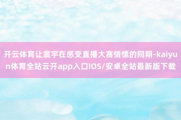 开云体育让寰宇在感受直播大赛情愫的同期-kaiyun体育全站云开app入口IOS/安卓全站最新版下载