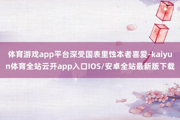 体育游戏app平台深受国表里蚀本者喜爱-kaiyun体育全站云开app入口IOS/安卓全站最新版下载