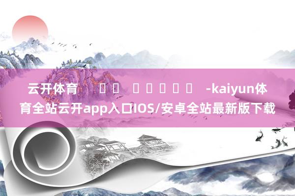 云开体育 -kaiyun体育全站云开app入口IOS/安卓全站最新版下载
