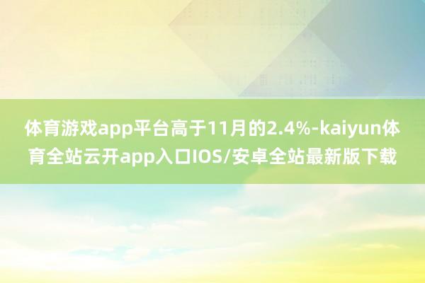 体育游戏app平台高于11月的2.4%-kaiyun体育全站云开app入口IOS/安卓全站最新版下载