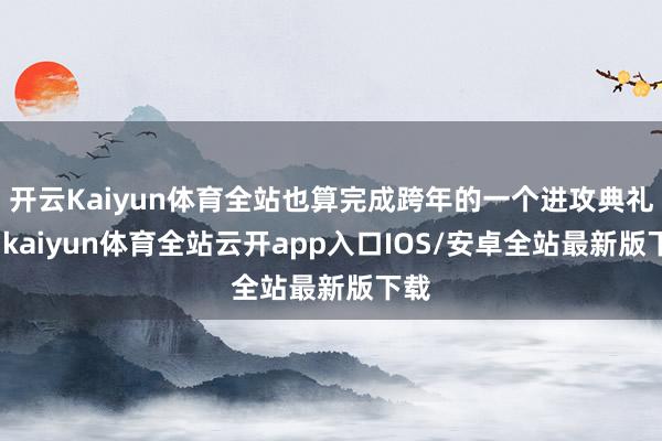 开云Kaiyun体育全站也算完成跨年的一个进攻典礼感-kaiyun体育全站云开app入口IOS/安卓全站最新版下载
