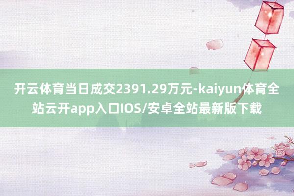 开云体育当日成交2391.29万元-kaiyun体育全站云开