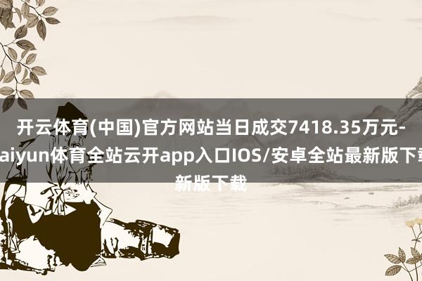 开云体育(中国)官方网站当日成交7418.35万元-kaiy