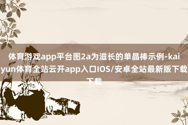 体育游戏app平台图2a为滋长的单晶棒示例-kaiyun体育